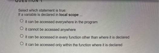 Select which statement is true:
If a variable is declared in local scope .
O it can be accessed everywhere in the program
O it cannot be accessed anywhere
O it can be accessed in every function other than where it is deciared
O it can be accessed only within the function where it is declared
