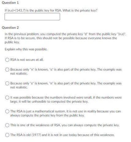 Question 1
If (n.c)=(143.7) is the public key for RSA. What is the private key?
Question 2
in the previous problem, you computed the private key "d from the public key "(n.e).
If RSA is to be secure, this should not be possible because everyone knows the
public key.
Explain why this was possible.
O RSA is not secure at all.
O Because only "n' is known, "e" is also part of the private key. The example vas
not realistic.
Because only e" is known. "n' is also part of the private key. The example was
not realistic.
It was possible because the numbers involved were small, if the numbers were
large, it will be unfeasible to computed the private key.
The RSA is just a mathematical system, it is not use in reality because you can
always compute the private key from the public key.
O This is one of the weakness of RSA you can always compute the private key.
The RSA is old (1977) and it is not in use today because of this weakness.
