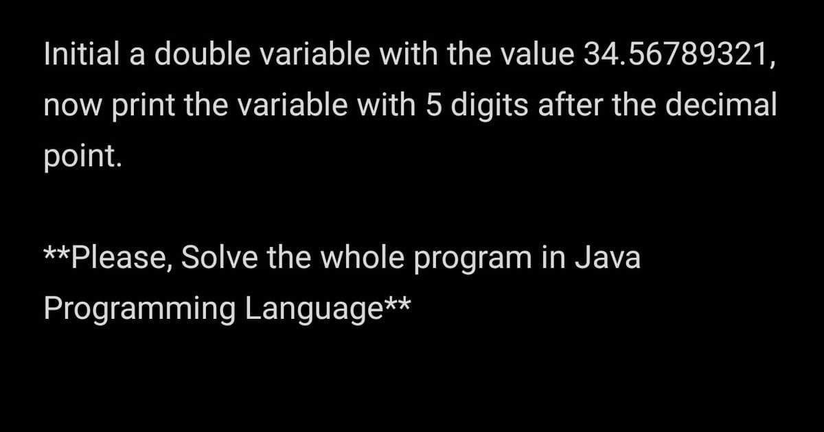 Initial a double variable with the value 34.56789321,
now print the variable with 5 digits after the decimal
point.
**Please, Solve the whole program in Java
Programming Language**
