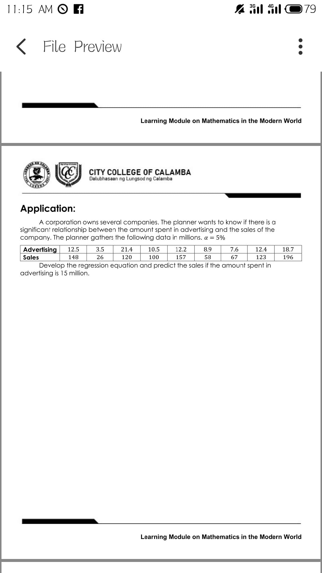 11:15 AM O A
3G
079
File Preview
Learning Module on Mathematics in the Modern World
CITY COLLEGE OF CALAMBA
Dalubhasaan ng Lungsod ng Calamba
Application:
A corporation owns several companies. The planner wants to know if there is a
significant relationship between the amount spent in advertising and the sales of the
company. The planner gathers the following data in millions. a = 5%
Advertising
12.5
3.5
21.4
10.5
12.2
8.9
7.6
12.4
18.7
Sales
148
26
120
100
157
58
67
123
196
Develop the regression equation and predict the sales if the amount spent in
advertising is 15 million.
Learning Module on Mathematics in the Modern World
