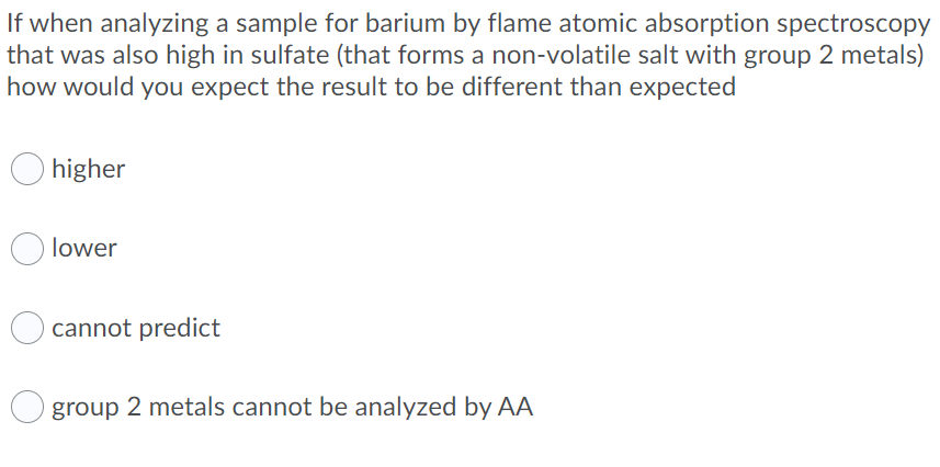 If when analyzing a sample for barium by flame atomic absorption spectroscopy
that was also high in sulfate (that forms a non-volatile salt with group 2 metals)
how would you expect the result to be different than expected
higher
lower
cannot predict
O group 2 metals cannot be analyzed by AA
