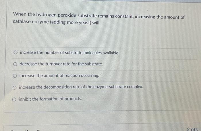 When the hydrogen peroxide substrate remains constant, increasing the amount of
catalase enzyme (adding more yeast) will
O increase the number of substrate molecules available.
O decrease the turnover rate for the substrate.
O increase the amount of reaction occurring.
O increase the decomposition rate of the enzyme-substrate complex.
O inhibit the formation of products.
2 pts
