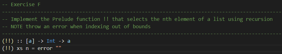 Exercise F
Implement the Prelude function !! that selects the nth element of a list using recursion
NOTE throw an error when indexing out of bounds
(!!) :: [a] -> Int -> a
(!!) xs n = error
