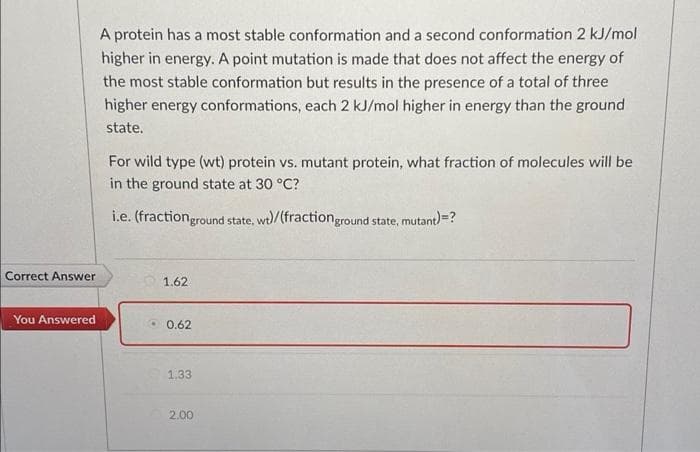 A protein has a most stable conformation and a second conformation 2 kJ/mol
higher in energy. A point mutation is made that does not affect the energy of
the most stable conformation but results in the presence of a total of three
higher energy conformations, each 2 kJ/mol higher in energy than the ground
state.
For wild type (wt) protein vs. mutant protein, what fraction of molecules will be
in the ground state at 30 °C?
i.e. (fractionground state, wt)/(fractionground state, mutant)=?
Correct Answer
1.62
You Answered
• 0.62
1.33
2.00
