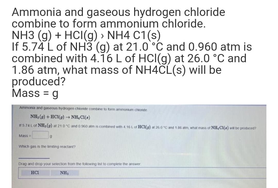 Ammonia and gaseous hydrogen chloride
combine to form ammonium chloride.
NH3 (g) + HCI(g) > NH4 C1(s)
If 5.74 L of NH3 (g) at 21.0`°C and 0.960 atm is
combined with 4.16 L of HCI(g) at 26.0 °C and
1.86 atm, what mass of NH4CL(s) will be
produced?
Mass = g
Ammonia and gaseous hydrogen chloride combine to form ammonium chloride.
NH3 (9) + HCI(9)→ NH, Cl(a)
If 5.74 L of NH3(9) at 21.0 "C and 0.960 atm is combined with 4.16 L of HCI(9) at 26.0 C and 1.86 atm, what mass of NH, Cl(a) will be produced?
Mass=
Which gas is the limiting reactant?
Drag and drop your selection from the following list to complete the answer
HCI
NH,
