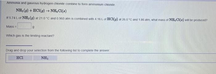 Ammonia and gaseous hydrogen chloride combine to form ammonium chloride
NH3 (9) + HCI(9) + NH, CI(a)
If 5.74 L of NHa(9) at 21.0 C and 0.960 atm is combined with 4.16 L of HCI(9) at 26.0 C and 1.66 atm, what mass of NH, CI(a) wil be produced?
Mass=
Which gas is the limiting reactant?
Drag and drop your selection from the following list to complete the answer
HCL
NH,
