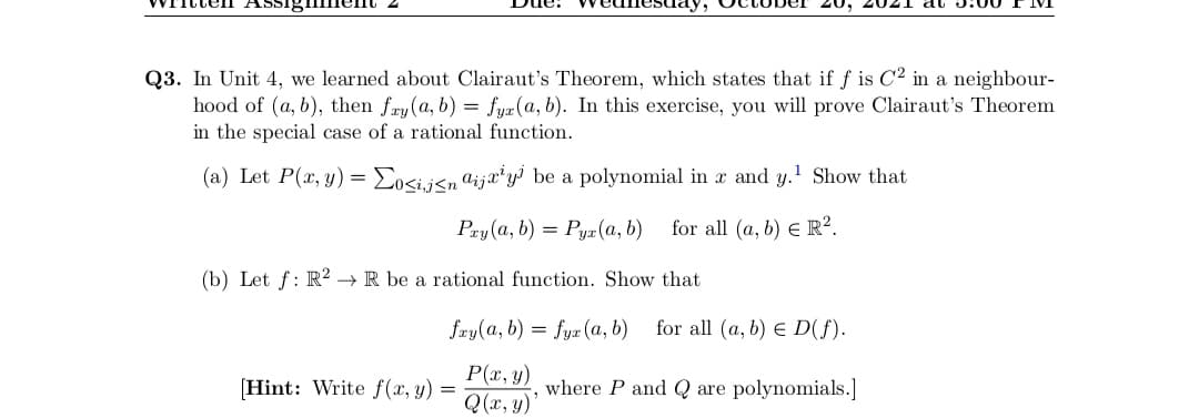 Q3. In Unit 4, we learned about Clairaut's Theorem, which states that if f is C2 in a neighbour-
hood of (a, b), then fry (a, b) = fyæ(a, b). In this exercise, you will prove Clairaut's Theorem
in the special case of a rational function.
(a) Let P(x, y) = Eo<ij<n@ija*y³ be a polynomial in x and y.' Show that
Pay (a, b) = Pya (a, b)
for all (a, b) E R².
(b) Let f: R2 →R be a rational function. Show that
fry(a, b) = fyæ (a, b)
for all (a, b) E D(f).
P(x, y)
Q(x, y)
[Hint: Write f(x, y)
where P and Q are polynomials.]
