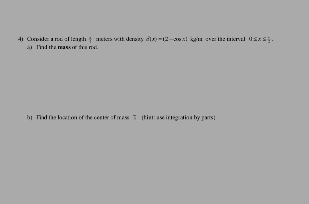 4) Consider a rod of length 5 meters with density 8(x) =(2-cos x) kg/m over the interval 0<x<5.
a) Find the mass of this rod.
b) Find the location of the center of mass . (hint: use integration by parts)
