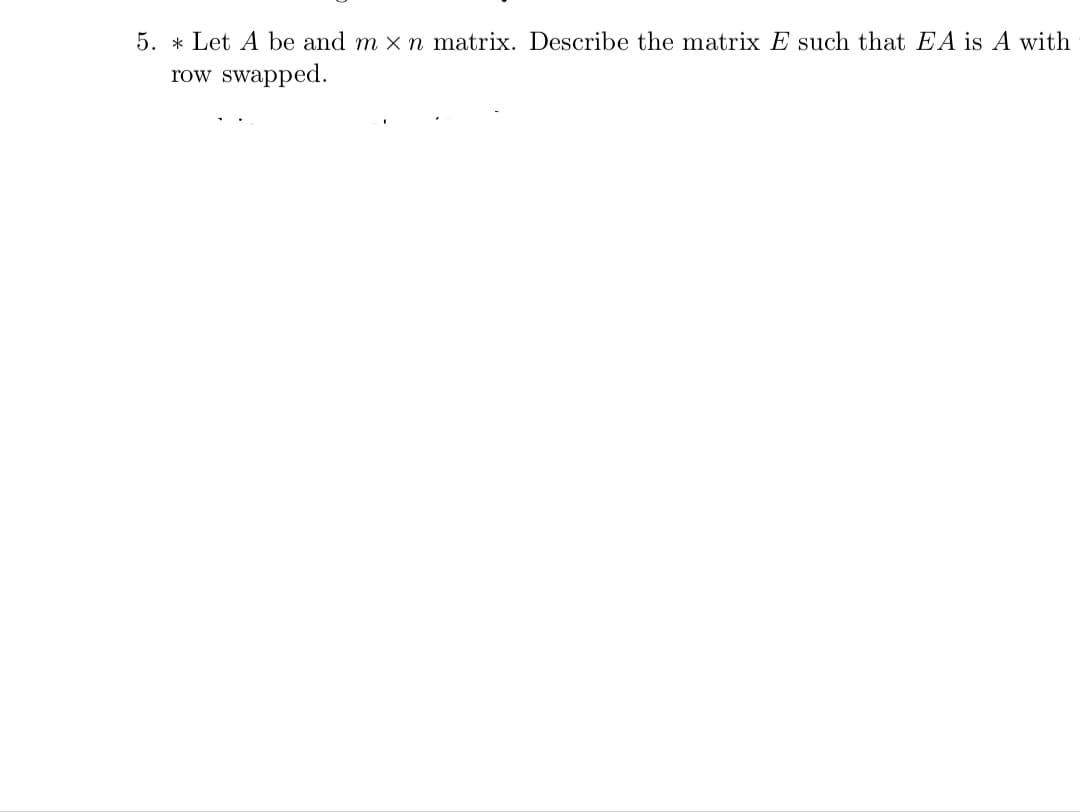 5. * Let A be and m x n matrix. Describe the matrix E such that EA is A with
row swapped.
