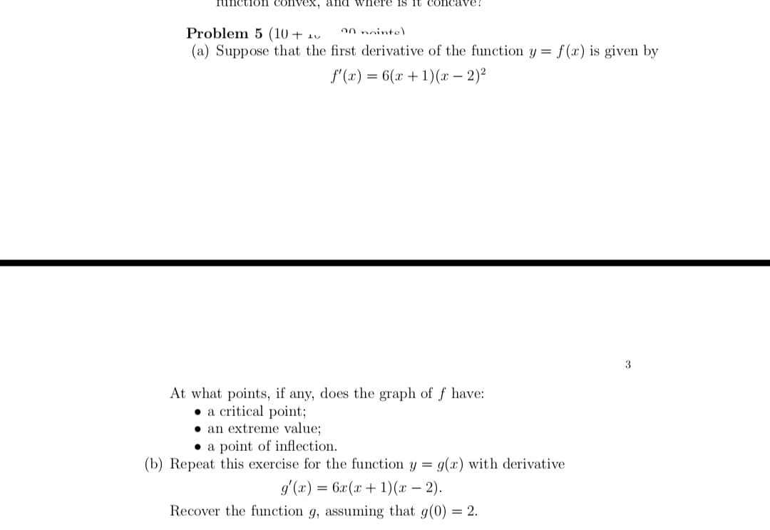 Iunction convex, and wnere is it COI
Problem 5 (10 + 1v
(a) Suppose that the first derivative of the function y = f (x) is given by
00 noints)
f'(x) = 6(x + 1)(x – 2)2
At what points, if any, does the graph of f have:
• a critical point;
• an extreme value;
• a point of inflection.
(b) Repeat this exercise for the function y = g(x) with derivative
g'(x) = 6x(x + 1)(x – 2).
-
Recover the function g, assuming that g(0) = 2.
