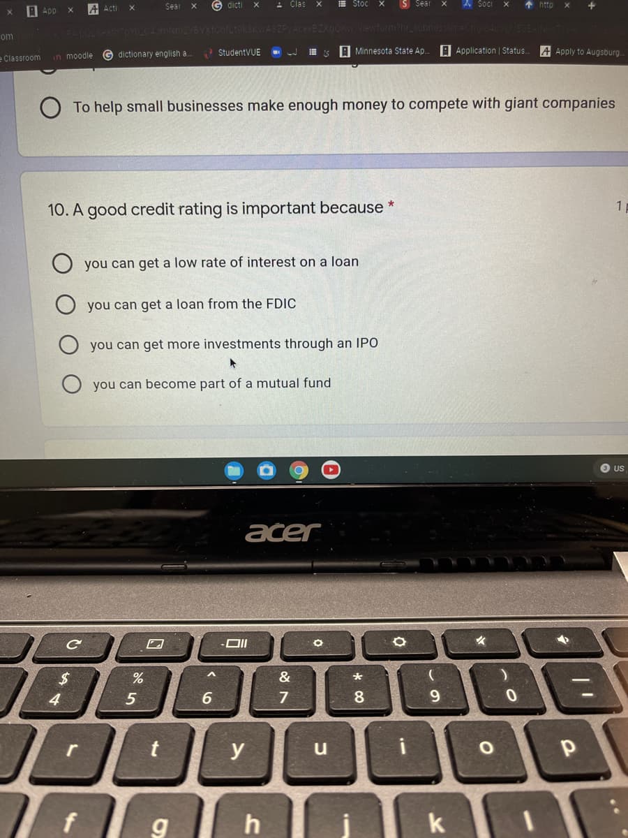 A App
Sear
G dicti
- Clas
E Stoc
S Sear
A Socr
1 http
+
A Acti
X
48ZPVAcexBZXgOK
om
G dictionary english a.
StudentVUE
A Minnesota State Ap.
A Application | Status.
A Apply to Augsburg.
e Classroom in moodle
To help small businesses make enough money to compete with giant companies
10. A good credit rating is important because
you can get a low rate of interest on a loan
you can get a loan from the FDIC
you can get more investments through an IPO
O you can become part of a mutual fund
O US
ačer
&
4.
5
6
7
8
9.
r
y
u
k
..
