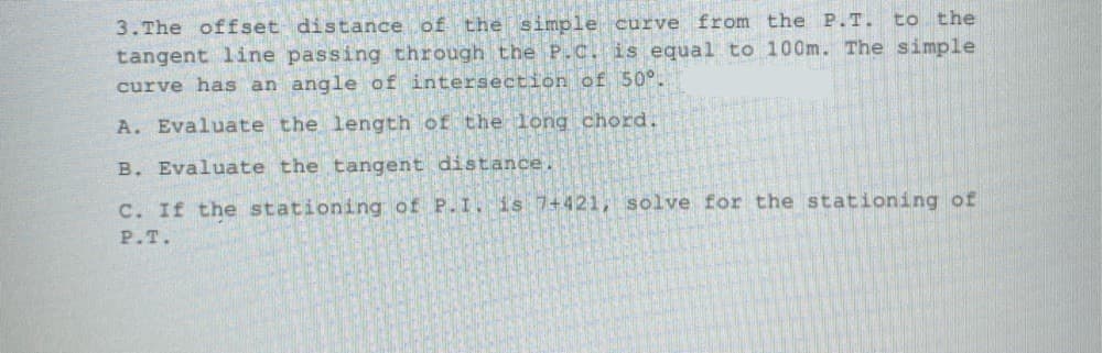 3. The offset distance of the simple curve from the P.T. to the
tangent line passing through the P.C. is equal to 100m. The simple
curve has an angle of intersection of 50°.
A. Evaluate the length of the long chord.
B. Evaluate the tangent distance.
C. If the stationing of P.I. is 7+421, solve for the stationing of
P.T.
