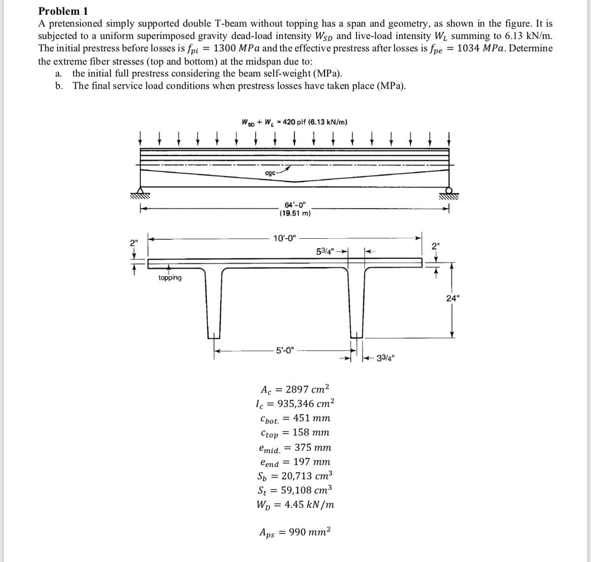 Problem 1
A pretensioned simply supported double T-beam without topping has a span and geometry, as shown in the figure. It is
subjected to a uniform superimposed gravity dead-load intensity WsD and live-load intensity W1 summing to 6.13 kN/m.
The initial prestress before losses is fpi = 1300 MPa and the effective prestress after losses is fpe
the extreme fiber stresses (top and bottom) at the midspan due to:
= 1034 MPa. Determine
the initial full prestress considering the beam self-weight (MPa).
b. The final service load conditions when prestress losses have taken place (MPa).
а.
W sp + W, = 420 plf (6.13 kN/m)
cgc
64'-0"
(19.51 m)
10'-0"
2"
53/4"
topping
24"
5'-0"
+ 33/4"
Ac = 2897 cm?
Ic = 935,346 cm²
Cbot. = 451 mm
Ctop = 158 mm
emid. = 375 mm
eend = 197 mm
Sp = 20,713 cm3
St = 59,108 cm3
WD
= 4.45 kN/m
Aps
= 990 mm²
