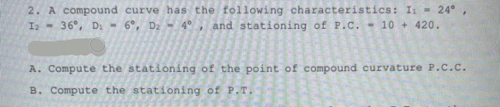 2. A compound curve has the following characteristics: I: = 24° ,
I2 36°, D, 6°, D2 - 4°, and stationing of P.C. 10 + 420.
A. Compute the stationing of the point of compound curvature P.C.C.
B. Compute the stationing of P.T.
