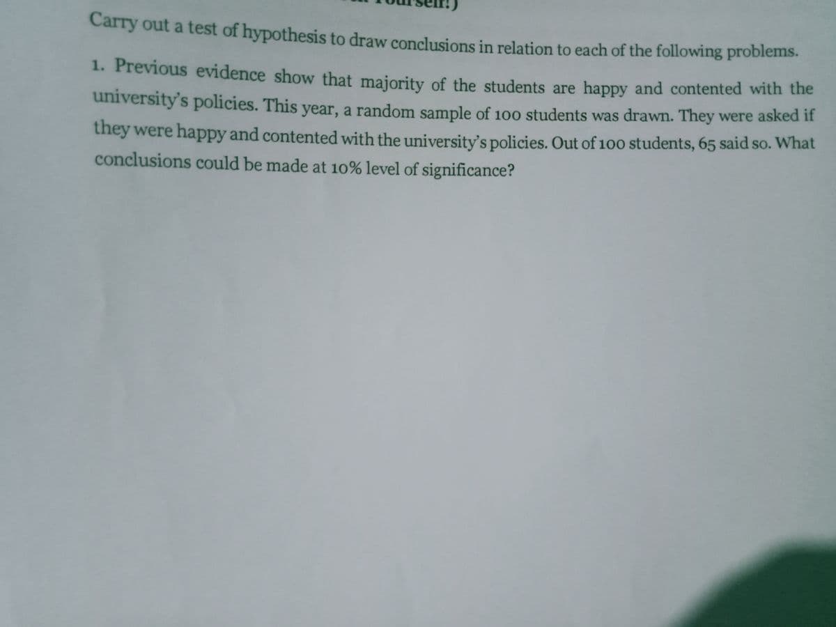 Carry out a test of hypothesis to draw conclusions in relation to each of the following problems.
1. Previous evidence show that maiority of the students are happy and contented with the
university's policies. This year, a random sample of 100 students was drawn. They were asked if
they were happy and contented with the university's policies. Out of 100 students, 65 said so. What
conclusions could be made at 10% level of significance?
