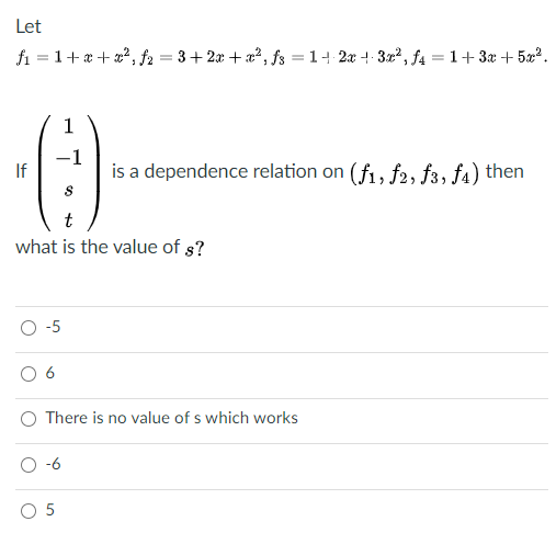 Let
fi = 1+x + x?, f2 = 3+2x + a², fs = 14 2x + 3x², f4 = 1+3x + 5x2.
1
-1
If
is a dependence relation on (f, f2, f3, fa) then
t
what is the value of s?
-5
6
O There is no value of s which works
O-6
O 5
