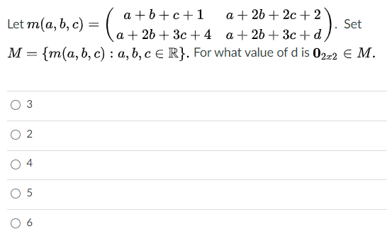 a +b+c+1
a + 26 + 2c + 2
Let m(a, b, c) =
Set
a + 26 + 3c +4
a + 26 + 3c +d
M = {m(a, b, c) : a, b, c € R}. For what value of d is 022 E M.
3
O 2
O 5
6.
