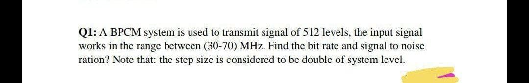 Q1: A BPCM system is used to transmit signal of 512 levels, the input signal
works in the range between (30-70) MHz. Find the bit rate and signal to noise
ration? Note that: the step size is considered to be double of system level.
