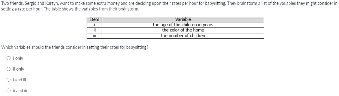 Two friends, Sergio and Karsyn, want to make some extra money and are deciding upon their rates per hour for babysitting. They brainstorm a list of the variables they might consider in
setting a rate per hour. The table shows the variables from their brainstorm.
Variable
the age of the children in years
the color of the home
the number of children
Item
ii
Which variables should the friends consider in setting their rates for babysitting?
O i only
O i only
O i and ii
O ii and iii
