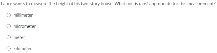 Lance wants to measure the height of his two-story house. What unit is most appropriate for this measurement?
millimeter
micrometer
meter
O kilometer
