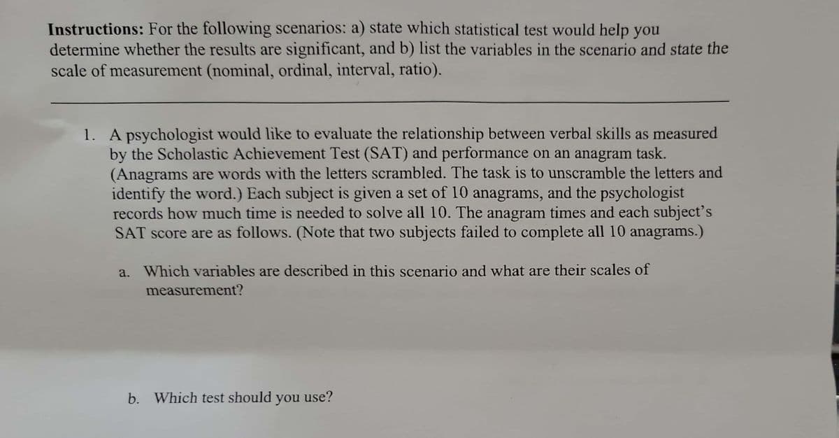 Instructions: For the following scenarios: a) state which statistical test would help you
determine whether the results are significant, and b) list the variables in the scenario and state the
scale of measurement (nominal, ordinal, interval, ratio).
1. A psychologist would like to evaluate the relationship between verbal skills as measured
by the Scholastic Achievement Test (SAT) and performance on an anagram task.
(Anagrams are words with the letters scrambled. The task is to unscramble the letters and
identify the word.) Each subject is given a set of 10 anagrams, and the psychologist
records how much time is needed to solve all 10. The anagram times and each subject's
SAT score are as follows. (Note that two subjects failed to complete all 10 anagrams.)
a. Which variables are described in this scenario and what are their scales of
measurement?
b. Which test should you use?