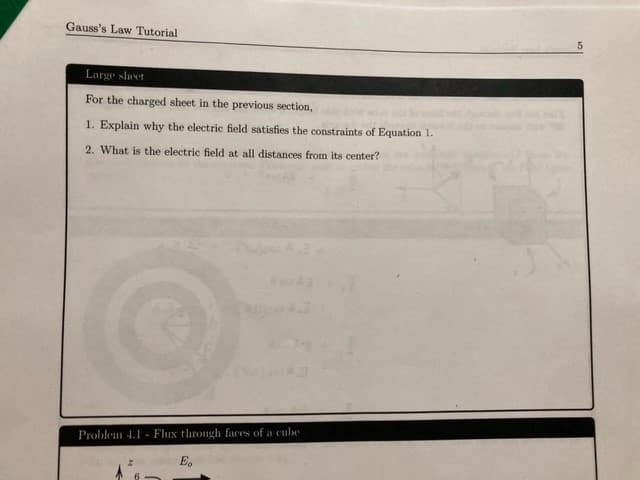 Gauss's Law Tutorial
Large sheet
For the charged sheet in the previous section,
1. Explain why the electric field satisfies the constraints of Equation 1.
2. What is the electric field at all distances from its center?
Problem 4.1 Flux through faces of a cube
E