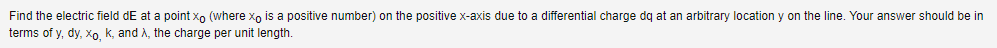 Find the electric field dE at a point xo (where xo is a positive number) on the positive x-axis due to a differential charge dq at an arbitrary location y on the line. Your answer should be in
terms of y, dy, xo, K, and λ, the charge per unit length.
