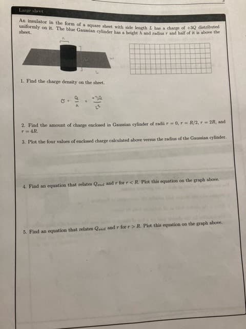 Large sheet
An insulator in the form of a square sheet with side length L has a charge of +32 distributed
uniformly on it. The blue Gaussian cylinder has a height h and radius r and half of it is above the
sheet.
1. Find the charge density on the sheet.
+3Q
2²
8.
A
6
W
2. Find the amount of charge enclosed in Gaussian cylinder of radii r = 0, r= R/2, r = 2R, and
T = 4R.
3. Plot the four values of enclosed charge calculated above versus the radius of the Gaussian cylinder.
4. Find an equation that relates Qend and r for r < R. Plot this equation on the graph above.
5. Find an equation that relates Qend and r for r> R. Plot this equation on the graph above.