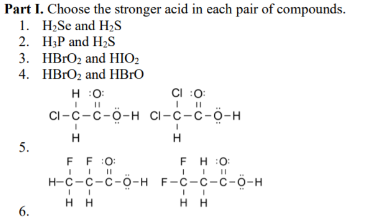 Part I. Choose the stronger acid in each pair of compounds.
1. H2Se and H2S
2. H3P and H2S
3. HBRO2 and HIO2
4. HBrO2 and HBrO
H :0:
CI :0:
CI-С -с-о-н сі-с-с-о-н
H.
H.
5.
F F :0:
F H :0:
н-с-с-с-о-н F-с-с-с-о-н
нн
нн
6.
