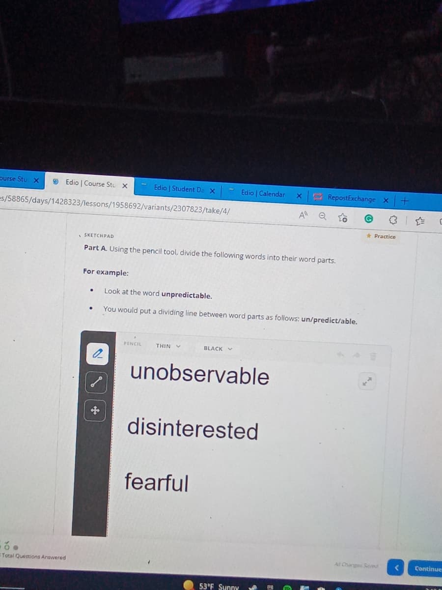 ourse Stur X
Edio | Course Stu X
Edio | Student Da X
Edio | Calendar X
es/58865/days/1428323/lessons/1958692/variants/2307823/take/4/
A Q
SKETCHPAD
Part A. Using the pencil tool, divide the following words into their word parts.
For example:
●
Look at the word unpredictable.
You would put a dividing line between word parts as follows: un/predict/able.
PENCIL
THIN
BLACK
unobservable
disinterested
fearful
Total Questions Answered
53°F Sunny
RepostExchange X
or
Practice
All Changes Savwd
+
<
C
Continue