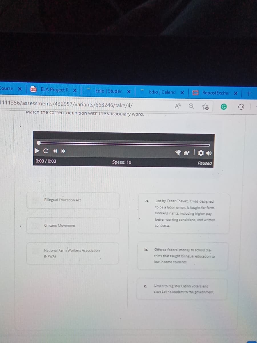 Course X
POF
ELA Project R X
Edio | Studen X
111356/assessments/432957/variants/663246/take/4/
Watch the correct definition with the vocabulary word.
C«»
Speed: 1x
0:00/0:03
Bilingual Education Act
Chicano Movement
National Farm Workers Association
(NFWA)
a.
b.
Edio Calend X
C.
RepostExchar X+
A e
****
Paused
Led by Cesar Chavez, it was designed
to be a labor union. It fought for farm-
workers' rights, including higher pay.
better working conditions, and written
contracts.
Offered federal money to school dis-
tricts that taught bilingual education to
low-income students.
Aimed to register Latino voters and
elect Latino leaders to the government
of