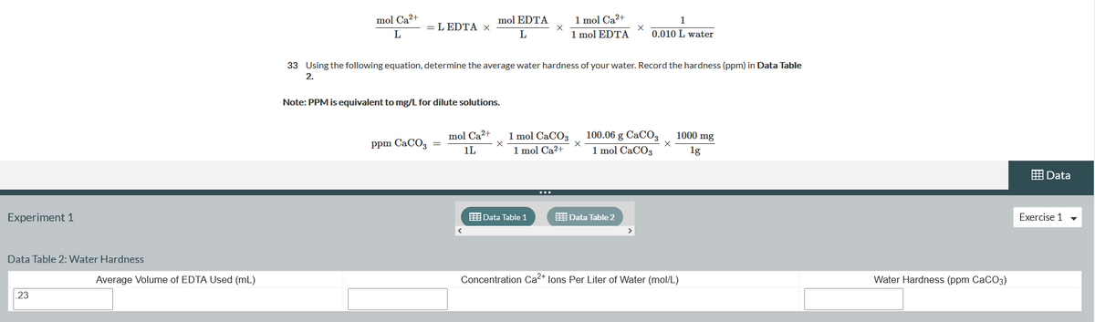 1 mol Ca2+
1 mol EDTA
mol Ca2+
mol EDTA
1
= L EDTA x
L
0.010 L water
33 Using the following equation, determine the average water hardness of your water. Record the hardness (ppm) in Data Table
2.
Note: PPM is equivalent to mg/L for dilute solutions.
1 mol CACO3
1 mol Ca2+
100.06 g CaCO3
1 mol CaCO3
mol Ca2+
1000 mg
Ppm CaCO, =
1L
1g
囲Data
Experiment 1
E Data Table 1
E Data Table 2
Exercise 1
Data Table 2: Water Hardness
Average Volume of EDTA Used (mL)
Concentration Ca2+ lons Per Liter of Water (mol/L)
Water Hardness (ppm CaCO3)
.23
