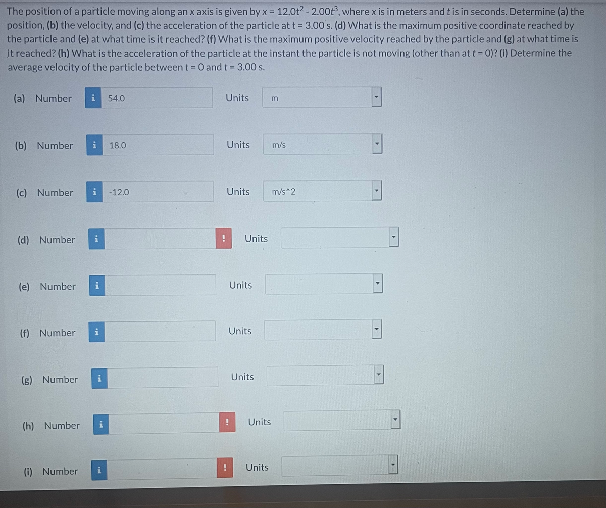 The position of a particle moving along an x axis is given by x = 12.0t2 - 2.00t3, where x is in meters and t is in seconds. Determine (a) the
position, (b) the velocity, and (c) the acceleration of the particle at t = 3.00 s. (d) What is the maximum positive coordinate reached by
the particle and (e) at what time is it reached? (f) What is the maximum positive velocity reached by the particle and (g) at what time is
it reached? (h) What is the acceleration of the particle at the instant the particle is not moving (other than at t = 0)? (i) Determine the
average velocity of the particle between t = 0 and t = 3.00 s.
%3D
(a) Number
54.0
Units
(b) Number
18.0
Units
m/s
(c) Number
-12.0
Units
m/s^2
(d) Number
Units
(e) Number
i
Units
(f) Number
Units
Units
(g) Number
(h) Number
i
Units
Units
(i) Number

