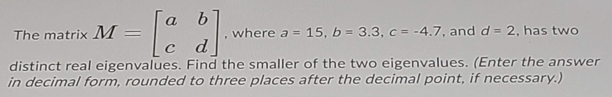 a
, where a = 15, b = 3.3, c = -4.7, and d = 2, has two
d
The matrix M
distinct real eigenvalues. Find the smaller of the two eigenvalues. (Enter the answer
in decimal form, rounded to three places after the decimal point, if necessary.)
