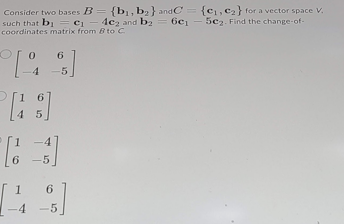 Consider two bases B = {b1,b2} andC :
such that bị = cq – 4c2 and b2 = 6c1 – 5c2. Find the change-of-
coordinates matrix from B to C.
{C1, c2} for a vector space V,
%3D
%3D
6.
4
-5
1 6
4 5
1-4
6.
-5
1
-4 -5
