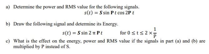 a) Determine the power and RMS value for the following signals.
s(t) = S sin Pt cos 2P t
b) Draw the following signal and determine its Energy.
s(t) = S sin 2 n P t
for 0 <t<2x;
sisz
c) What is the effect on the energy, power and RMS value if the signals in part (a) and (b) are
multiplied by P instead of S.
