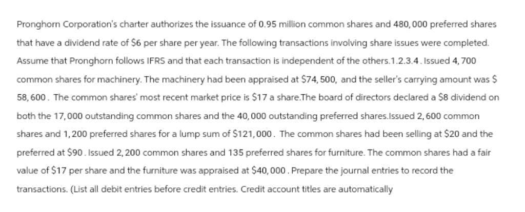 Pronghorn Corporation's charter authorizes the issuance of 0.95 million common shares and 480,000 preferred shares
that have a dividend rate of $6 per share per year. The following transactions involving share issues were completed.
Assume that Pronghorn follows IFRS and that each transaction is independent of the others.1.2.3.4. Issued 4,700
common shares for machinery. The machinery had been appraised at $74, 500, and the seller's carrying amount was $
58,600. The common shares' most recent market price is $17 a share.The board of directors declared a $8 dividend on
both the 17,000 outstanding common shares and the 40,000 outstanding preferred shares.Issued 2,600 common
shares and 1,200 preferred shares for a lump sum of $121,000. The common shares had been selling at $20 and the
preferred at $90. Issued 2,200 common shares and 135 preferred shares for furniture. The common shares had a fair
value of $17 per share and the furniture was appraised at $40,000. Prepare the journal entries to record the
transactions. (List all debit entries before credit entries. Credit account titles are automatically