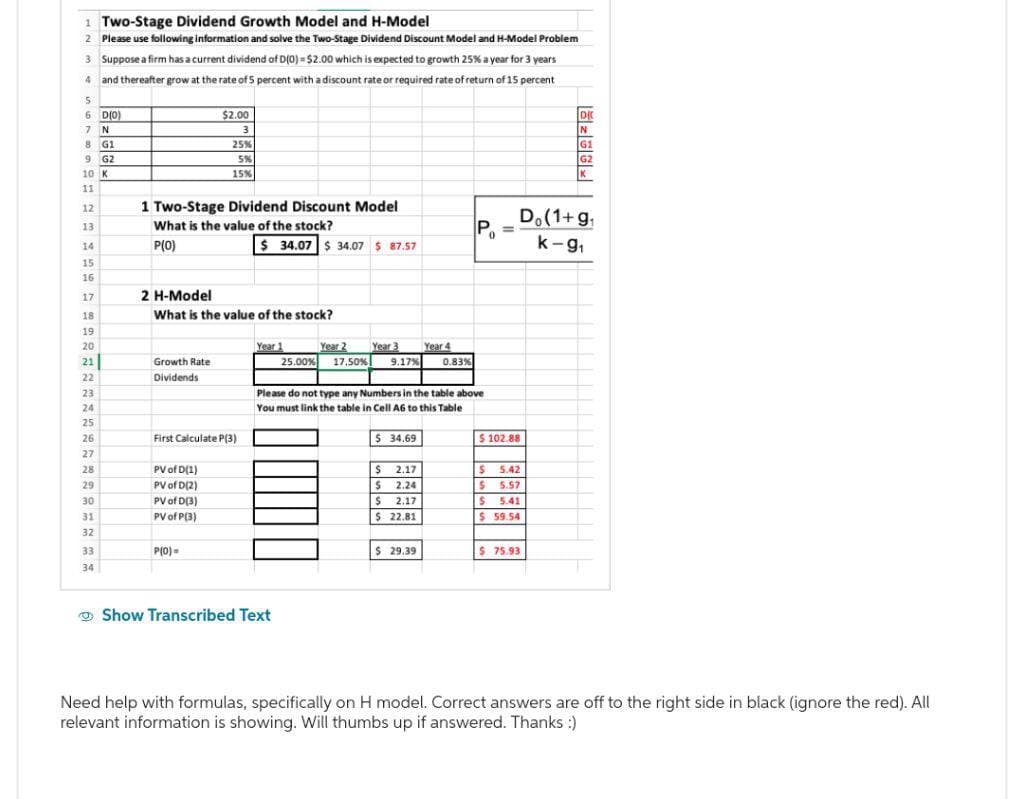 1 Two-Stage Dividend Growth Model and H-Model
2 Please use following information and solve the Two-Stage Dividend Discount Model and H-Model Problem
3 Suppose a firm has a current dividend of D(0) = $2.00 which is expected to growth 25% a year for 3 years
4 and thereafter grow at the rate of 5 percent with a discount rate or required rate of return of 15 percent
6 D(0)
$2.00
3
7
N
8
G1
9
G2
10 K
25%
5%
15%
DK
N
G1
G2
K
11
12
1 Two-Stage Dividend Discount Model
13
What is the value of the stock?
Po
14
P(O)
$ 34.07 $34.07 $87.57
Do (1+g₁
k-9₁
15
16
17
2 H-Model
18
What is the value of the stock?
19
20
Year 1
21
Growth Rate
25.00%
Year 2 Year 3
17.50% 9.17%
Year 4
0.83%
22
Dividends
23
241
Please do not type any Numbers in the table above
You must link the table in Cell A6 to this Table
25
26
First Calculate P(3)
$ 34.69
$ 102.88
27
28
PV of D(1)
$
2.17
$
5.42
29
PV of D(2)
$
2.24
$ 5.57
30
PV of D(3)
$
2.17
$ 5.41
31
PV of P(3)
$ 22.81
$ 59.54
32
33
P(0)=
$ 29.39
$75.93
34
Show Transcribed Text
Need help with formulas, specifically on H model. Correct answers are off to the right side in black (ignore the red). All
relevant information is showing. Will thumbs up if answered. Thanks :)