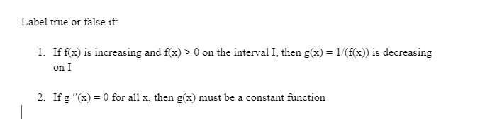 Label true or false if:
1. If f(x) is increasing and f(x) > 0 on the interval I, then g(x) = 1/(f(x)) is decreasing
on I
2. If g "(x) = 0 for all x, then g(x) must be a constant function
|
