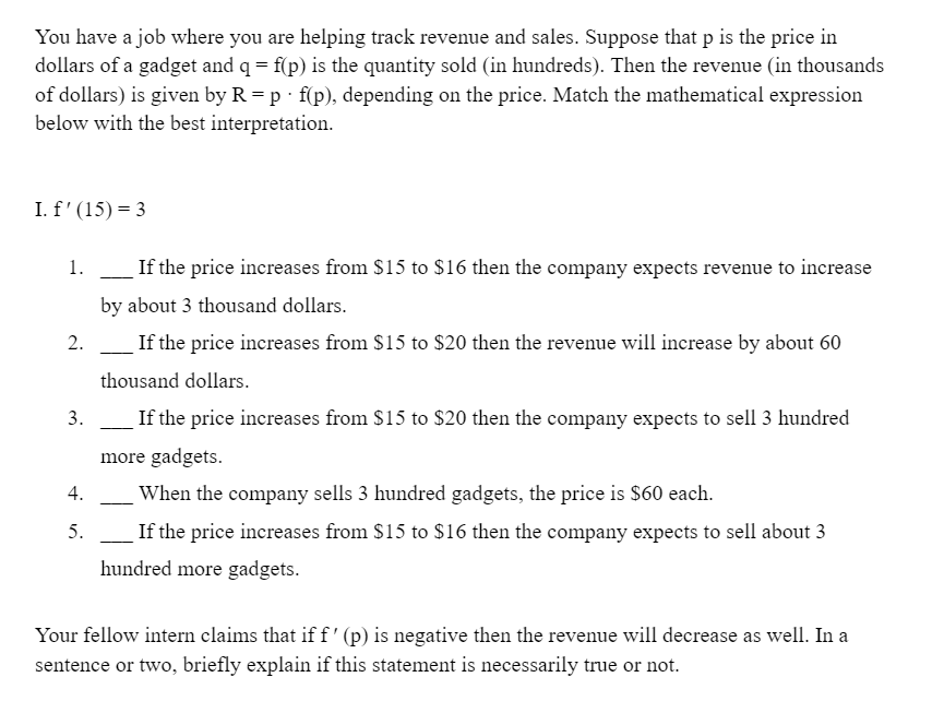 You have a job where you are helping track revenue and sales. Suppose that p is the price in
dollars of a gadget and q = f(p) is the quantity sold (in hundreds). Then the revenue (in thousands
of dollars) is given by R = p · f(p), depending on the price. Match the mathematical expression
below with the best interpretation.
I. f' (15) = 3
1.
If the price increases from $15 to $16 then the company expects revenue to increase
by about 3 thousand dollars.
2.
If the price increases from $15 to $20 then the revenue will increase by about 60
thousand dollars.
3.
If the price increases from $15 to $20 then the company expects to sell 3 hundred
more gadgets.
When the company sells 3 hundred gadgets, the price is $60 each.
5.
If the price increases from $15 to $16 then the company expects to sell about 3
hundred more gadgets.
Your fellow intern claims that if f' (p) is negative then the revenue will decrease as well. In a
sentence or two, briefly explain if this statement is necessarily true or not.
4.
