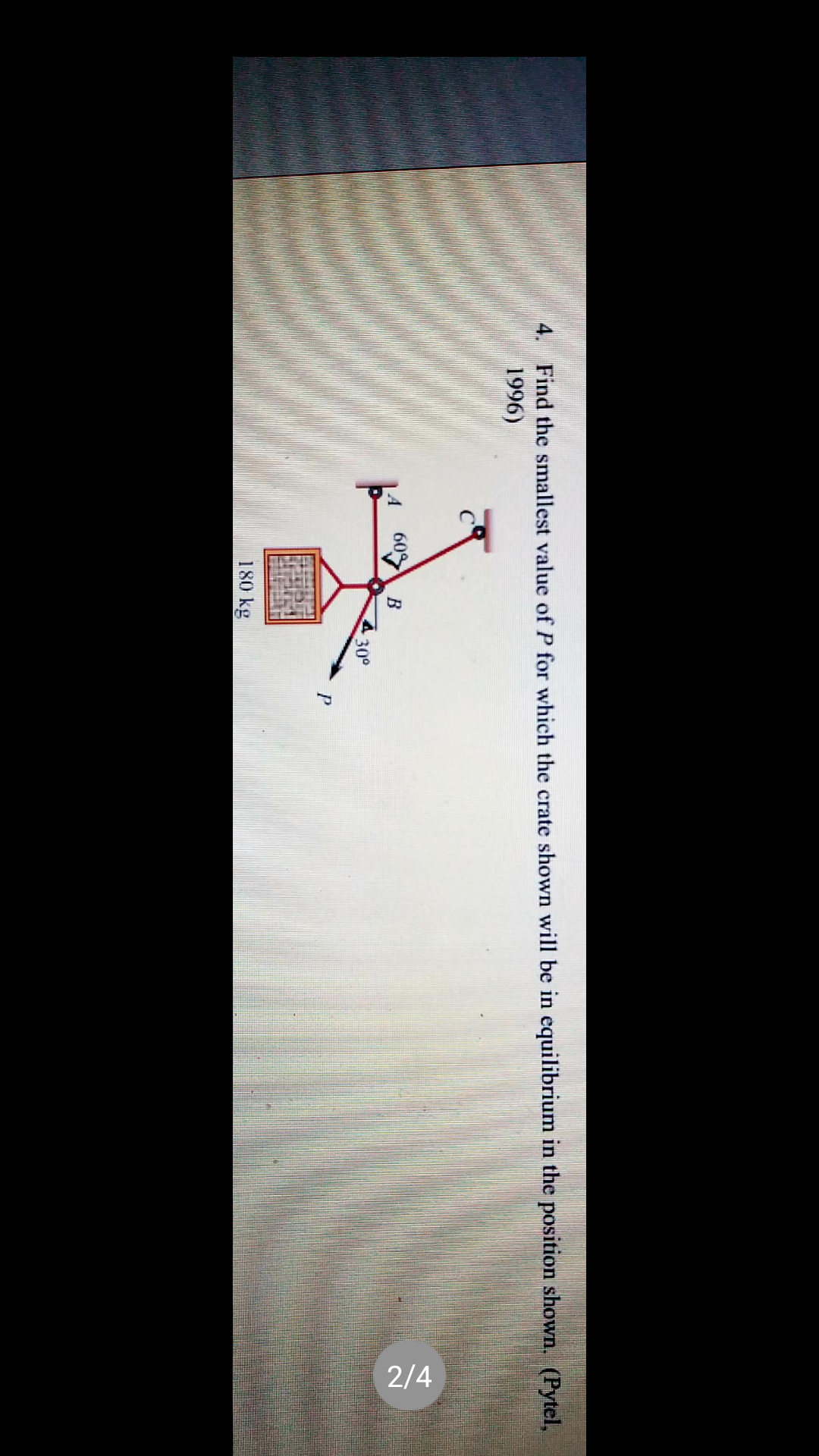 2/4
4. Find the smallest value of P for which the crate shown will be in equilibrium in the position shown. (Pytel,
1996)
|4
60%
В
430°
P
180 kg
