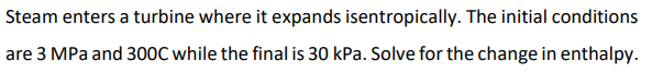 Steam enters a turbine where it expands isentropically. The initial conditions
are 3 MPa and 300C while the final is 30 kPa. Solve for the change in enthalpy.