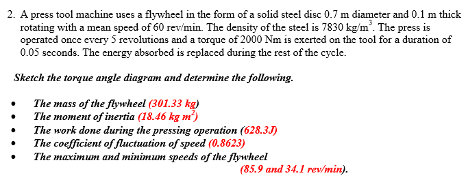 2. A press tool machine uses a flywheel in the form of a solid steel disc 0.7 m diameter and 0.1 m thick
rotating with a mean speed of 60 rev/min. The density of the steel is 7830 kg/m*. The press is
operated once every 5 revolutions and a torque of 2000 Nm is exerted on the tool for a duration of
0.05 seconds. The energy absorbed is replaced during the rest of the cycle.
Sketch the torque angle diagram and determine the following.
The mass of the flywheel (301.33 kg)
The moment of inertia (18.46 kg m')
The work done during the pressing operation (628.3J)
The coefficient of fluctuation of speed (0.8623)
The maximum and minimum speeds of the flywheel
(85.9 and 34.1 rev/min).
