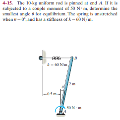 4-15. The 10-kg uniform rod is pinned at end A. If it is
subjected to a couple moment of 50 N-m, determine the
smallest angle e for equilibrium. The spring is unstretched
when e-0, and has a stiffness ofk- 60 N/m.
k = 60 N/m
2m
-0.5 m-
50 N- m
