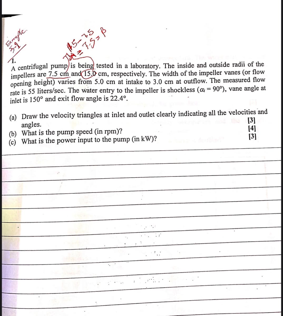 5-1
#5-75
1.
A centrifugal pump/is being tested in a laboratory. The inside and outside radii of the
impellers are 7.5 cm and 15.0 cm, respectively. The width of the impeller vanes (or flow
opening height) varies from 5.0 cm at intake to 3.0 cm at outflow. The measured flow
rate is 55 liters/sec. The water entry to the impeller is shockless (a = 90°), vane angle at
inlet is 150° and exit flow angle is 22.4°.
(a) Draw the velocity triangles at inlet and outlet clearly indicating all the velocities and
angles.
(b) What is the pump speed (in rpm)?
(c) What is the power input to the pump (in kW)?
[3]
[4]
[3]
