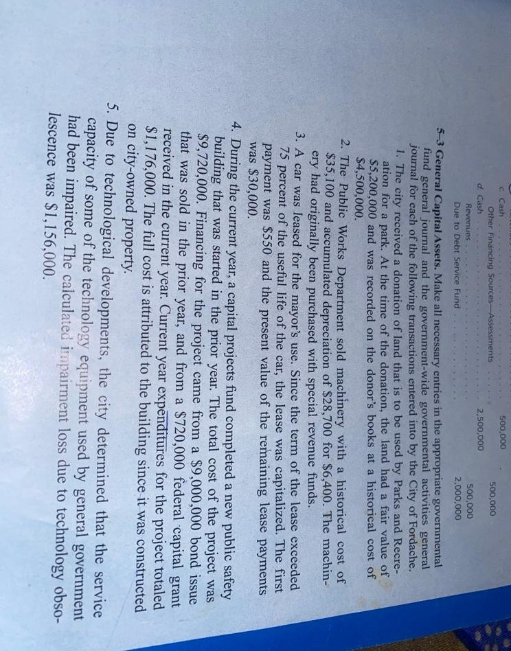 C Cash
500,000
Other Financing Sources-Assessments
500,000
d. Cash
2,500,000
Revenues
500,000
Due to Debt Service Fund
2,000,000
5-3 General Capital Assets. Make all necessary entries in the appropriate governmental
fund general journal and the government-wide governmental activities general
journal for each of the following transactions entered into by the City of Fordache.
1. The city received a donation of land that is to be used by Parks and Recre-
ation for a park. At the time of the donation, the land had a fair value of
$5,200,000 and was recorded on the donor's books at a historical cost of
$4,500,000.
2. The Public Works Department sold machinery with a historical cost of
$35,100 and accumulated depreciation of $28,700 for $6,400. The machin-
ery had originally been purchased with special revenue funds.
3. A car was leased for the mayor's use. Since the term of the lease exceeded
75 percent of the useful life of the car, the lease was capitalized. The first
payment was $550 and the present value of the remaining lease payments
was $30,000.
4. During the current year, a capital projects fund completed a new public safety
building that was started in the prior year. The total cost of the project was
$9,720,000. Financing for the project came from a $9,000,000 bond issue
that was sold in the prior year, and from a $720,000 federal capital grant
received in the current year. Current year expenditures for the project totaled
$1,176,000. The full cost is attributed to the building since it was constructed
on city-owned property.
5. Due to technological developments, the city determined that the service
capacity of some of the technology equipment used by general government
had been impaired. The calculated impairment loss due to technology obso-
lescence was $1,156,000.