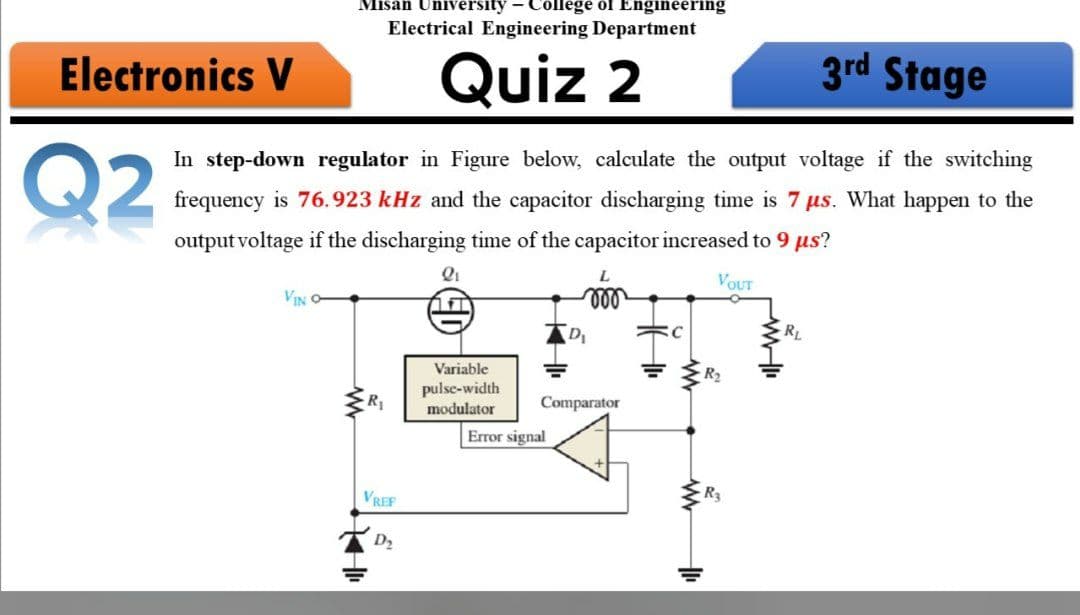 Misan University - College of Engineering
Electrical Engineering Department
Electronics V
Quiz 2
3rd Stage
Q2
In step-down regulator in Figure below, calculate the output voltage if the switching
frequency is 76.923 kHz and the capacitor discharging time is 7 us. What happen to the
output voltage if the discharging time of the capacitor increased to 9 us?
VOUT
VIN
ll
D
RL
Variable
R2
pulse-width
modulator
Comparator
Error signal
VREF
D2
