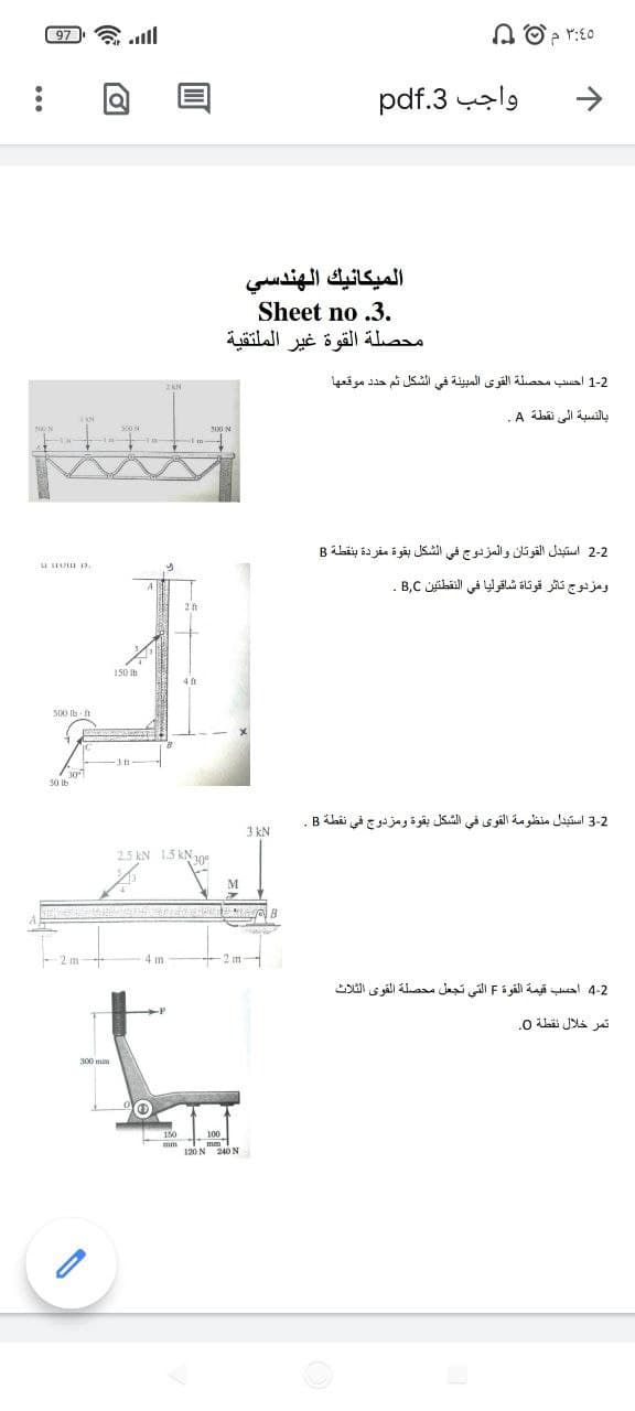 97 ll
۳:۵ م 0 2
واجب 3.pdf
الميكانيك الهندسي
Sheet no .3.
محصلة القوة غير الملتقية
1-2 احسب محصلة القوى المبيئة في الشكل ثم حد د موقعها
بالنسبة إلي نقطة A.
2-2 استبدل القوتان والمزدوج في الشكل بقوة مفردة بنقطة B
ومزدوج تاثر قوتاة شافوليا في النقطتين B,C .
150 b
4 ft
500 Ib
50 lb
3-2 استبدل منظومة القوى في الشكل بقوة ومزدوج في نقطة B.
3 kN
2.5 kN 1.5 kN1ge
M
2 m
4m
2m
4-2 أحسب قيمة القوة F التي تجعل محصلة القوى الثلاث
تمر خلال نقطة 0
300 mm
120 N 240 N
