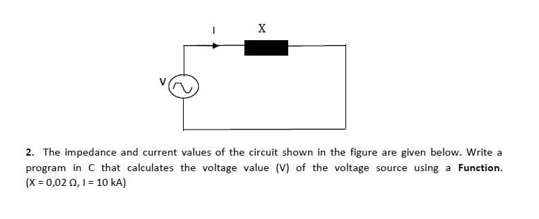 X
2. The impedance and current values of the circuit shown in the figure are given below. Write a
program in C that calculates the voltage value (V) of the voltage source using a Function.
(X = 0,02 0, 1= 10 kA)
