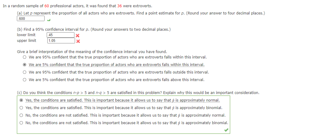 In a random sample of 60 professional actors, it was found that 36 were extroverts.
(a) Let p represent the proportion of all actors who are extroverts. Find a point estimate for p. (Round your answer to four decimal places.)
.600
(b) Find a 95% confidence interval for p. (Round your answers to two decimal places.)
lower limit
45
upper limit
1.05
Give a brief interpretation of the meaning of the confidence interval you have found.
O We are 95% confident that the true proportion of actors who are extroverts falls within this interval.
O We are 5% confident that the true proportion of actors who are extroverts falls within this interval.
O We are 95% confident that the true proportion of actors who are extroverts falls outside this interval.
O We are 5% confident that the true proportion of actors who are extroverts falls above this interval.
(c) Do you think the conditions n-p > 5 and n-g > 5 are satisfied in this problem? Explain why this would be an important consideration.
O Yes, the conditions are satisfied. This is important because it allows us to say that p is approximately normal.
O Yes, the conditions are satisfied. This is important because it allows us to say that p is approximately binomial.
O No, the conditions are not satisfied. This is important because it allows us to say that p is approximately normal.
O No, the conditions are not satisfied. This is important because it allows us to say that p is approximately binomial.
